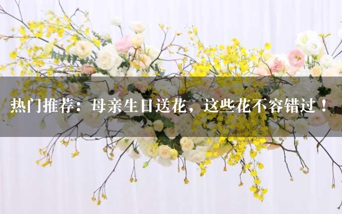 热门推荐：母亲生日送花，这些花不容错过！