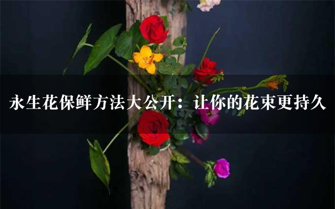 永生花保鲜方法大公开：让你的花束更持久