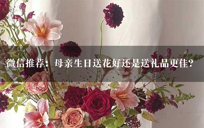 微信推荐：母亲生日送花好还是送礼品更佳？