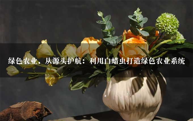 绿色农业，从源头护航：利用白蜡虫打造绿色农业系统