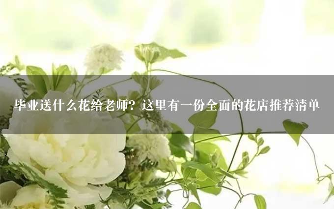 毕业送什么花给老师？这里有一份全面的花店推荐清单