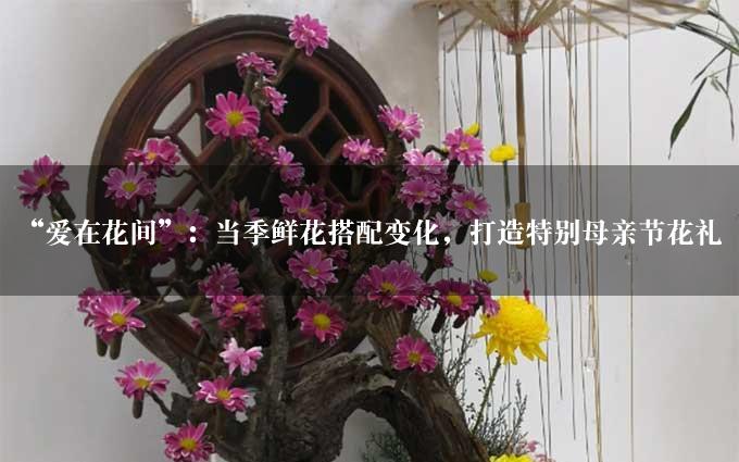 “爱在花间”：当季鲜花搭配变化，打造特别母亲节花礼