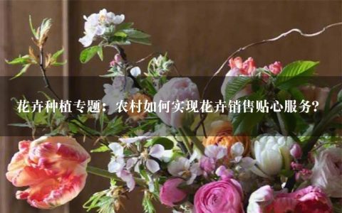 花卉种植专题：农村如何实现花卉销售贴心服务？